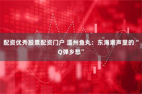 配资优秀股票配资门户 温州鱼丸：东海潮声里的“Q弹乡愁”