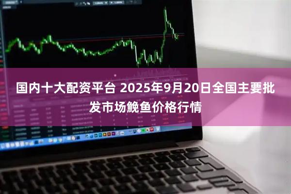 国内十大配资平台 2025年9月20日全国主要批发市场鮸鱼价格行情