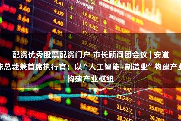 配资优秀股票配资门户 市长顾问团会议 | 安道拓全球总裁兼首席执行官：以“人工智能+制造业”构建产业枢纽