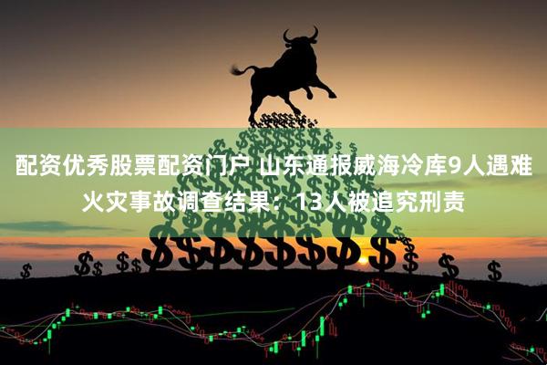 配资优秀股票配资门户 山东通报威海冷库9人遇难火灾事故调查结果：13人被追究刑责