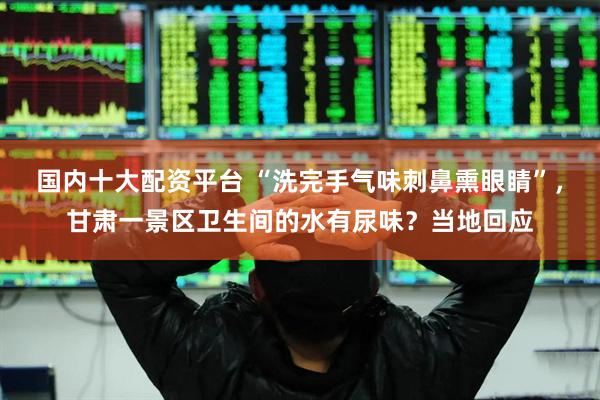 国内十大配资平台 “洗完手气味刺鼻熏眼睛”，甘肃一景区卫生间的水有尿味？当地回应