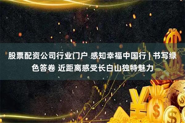 股票配资公司行业门户 感知幸福中国行 | 书写绿色答卷 近距离感受长白山独特魅力
