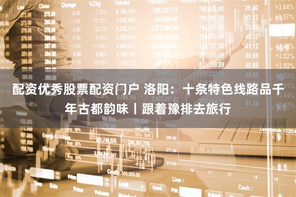 配资优秀股票配资门户 洛阳：十条特色线路品千年古都韵味丨跟着豫排去旅行