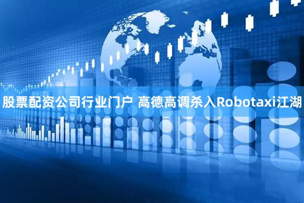 股票配资公司行业门户 高德高调杀入Robotaxi江湖