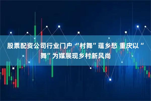 股票配资公司行业门户 “村舞”蕴乡愁 重庆以“舞”为媒展现乡村新风尚