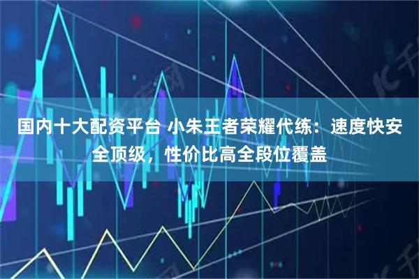 国内十大配资平台 小朱王者荣耀代练：速度快安全顶级，性价比高全段位覆盖