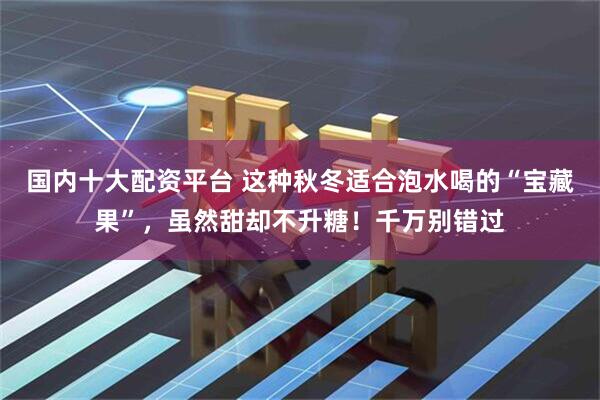 国内十大配资平台 这种秋冬适合泡水喝的“宝藏果”，虽然甜却不升糖！千万别错过