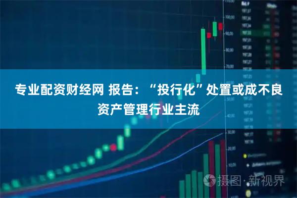 专业配资财经网 报告：“投行化”处置或成不良资产管理行业主流