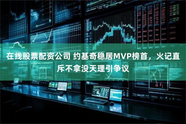 在线股票配资公司 约基奇稳居MVP榜首，火记直斥不拿没天理引争议