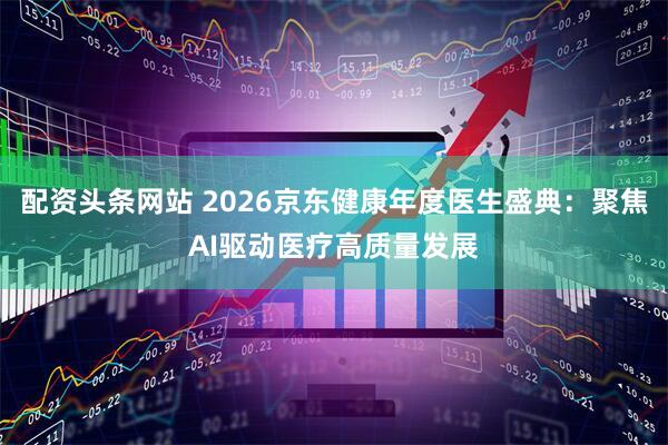 配资头条网站 2026京东健康年度医生盛典：聚焦AI驱动医疗高质量发展