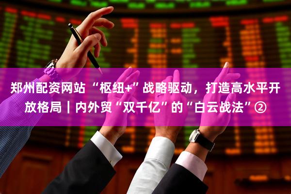 郑州配资网站 “枢纽+”战略驱动，打造高水平开放格局｜内外贸“双千亿”的“白云战法”②