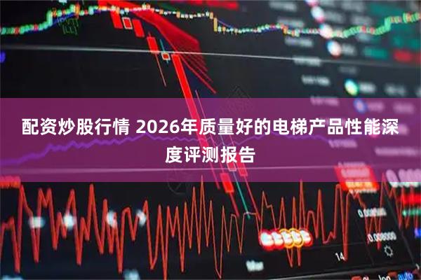 配资炒股行情 2026年质量好的电梯产品性能深度评测报告