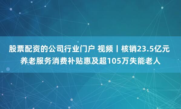 股票配资的公司行业门户 视频丨核销23.5亿元 养老服务消费补贴惠及超105万失能老人