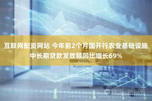 互联网配资网站 今年前2个月国开行农业基础设施中长期贷款发放额同比增长69%