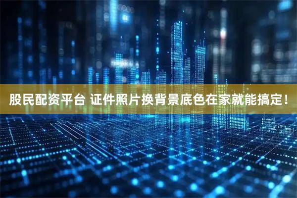 股民配资平台 证件照片换背景底色在家就能搞定！