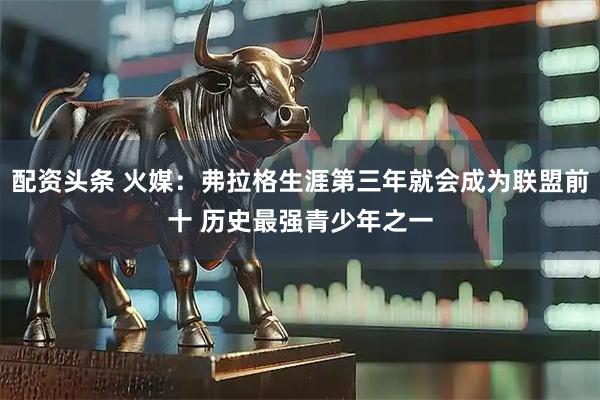 配资头条 火媒：弗拉格生涯第三年就会成为联盟前十 历史最强青少年之一