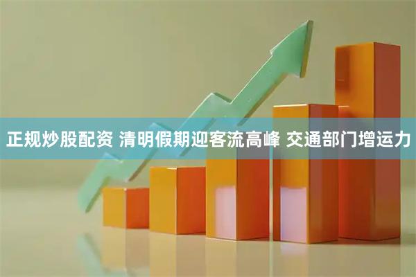 正规炒股配资 清明假期迎客流高峰 交通部门增运力