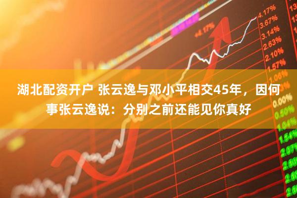 湖北配资开户 张云逸与邓小平相交45年，因何事张云逸说：分别之前还能见你真好