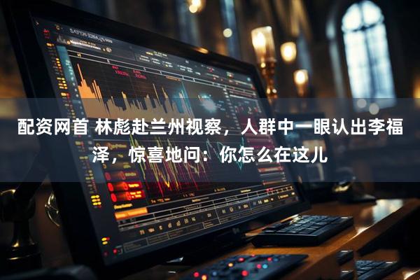 配资网首 林彪赴兰州视察，人群中一眼认出李福泽，惊喜地问：你怎么在这儿