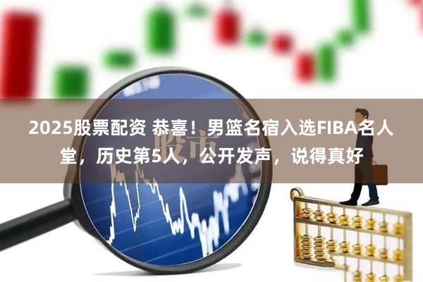 2025股票配资 恭喜！男篮名宿入选FIBA名人堂，历史第5人，公开发声，说得真好