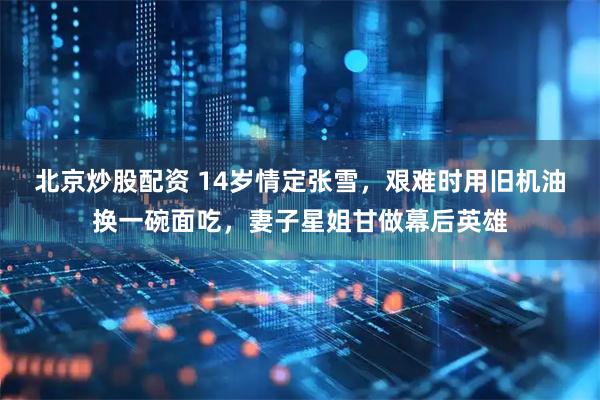 北京炒股配资 14岁情定张雪，艰难时用旧机油换一碗面吃，妻子星姐甘做幕后英雄