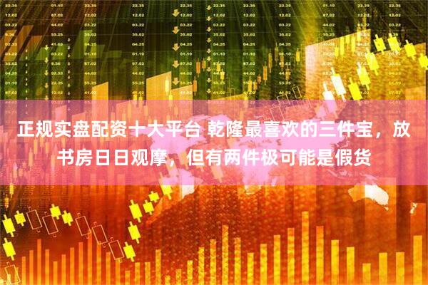 正规实盘配资十大平台 乾隆最喜欢的三件宝，放书房日日观摩，但有两件极可能是假货