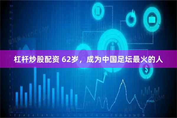 杠杆炒股配资 62岁，成为中国足坛最火的人