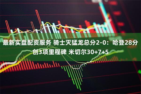 最新实盘配资服务 骑士灭猛龙总分2-0：哈登28分创3项里程碑 米切尔30+7+5