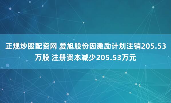 正规炒股配资网 爱旭股份因激励计划注销205.53万股 注册资本减少205.53万元