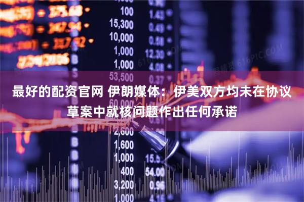 最好的配资官网 伊朗媒体：伊美双方均未在协议草案中就核问题作出任何承诺