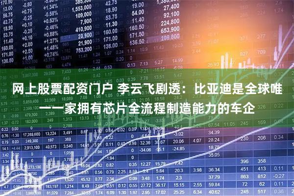 网上股票配资门户 李云飞剧透：比亚迪是全球唯一一家拥有芯片全流程制造能力的车企