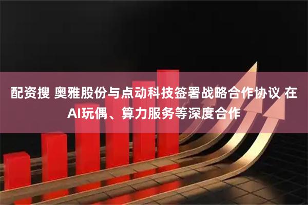 配资搜 奥雅股份与点动科技签署战略合作协议 在AI玩偶、算力服务等深度合作