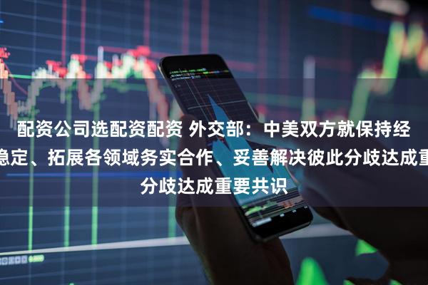 配资公司选配资配资 外交部：中美双方就保持经贸关系稳定、拓展各领域务实合作、妥善解决彼此分歧达成重要共识