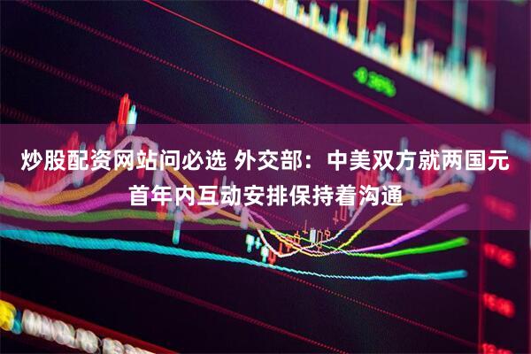 炒股配资网站问必选 外交部：中美双方就两国元首年内互动安排保持着沟通