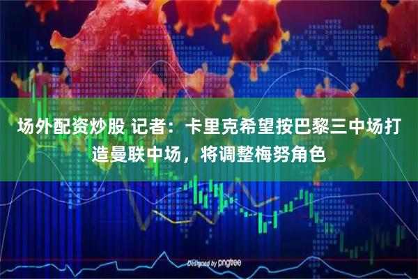 场外配资炒股 记者：卡里克希望按巴黎三中场打造曼联中场，将调整梅努角色