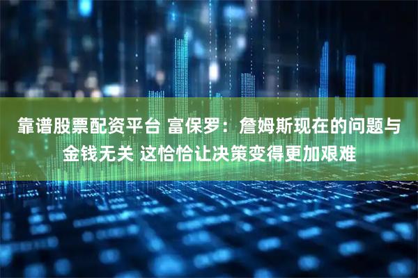 靠谱股票配资平台 富保罗：詹姆斯现在的问题与金钱无关 这恰恰让决策变得更加艰难