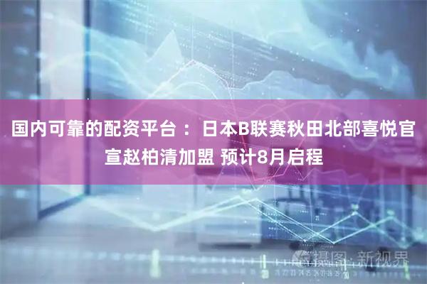 国内可靠的配资平台 ：日本B联赛秋田北部喜悦官宣赵柏清加盟 预计8月启程