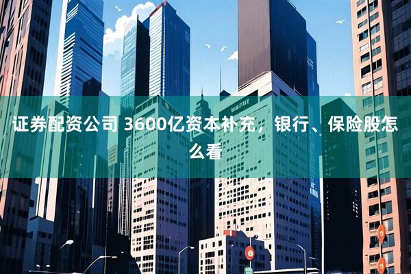 证券配资公司 3600亿资本补充，银行、保险股怎么看